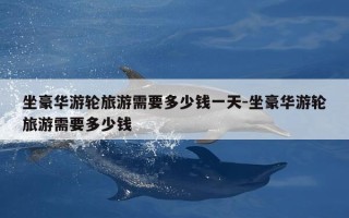 坐豪华游轮旅游需要多少钱一天-坐豪华游轮旅游需要多少钱