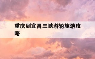 重庆到宜昌三峡游轮旅游攻略-重庆到宜昌三峡游轮旅游攻略路线