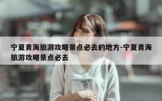 宁夏青海旅游攻略景点必去的地方-宁夏青海旅游攻略景点必去