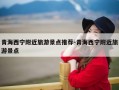 青海西宁附近旅游景点推荐-青海西宁附近旅游景点