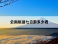 云南旅游七日游多少钱-云南旅游七日游多少钱一天