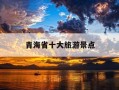 青海省十大旅游景点-青海省旅游必去十大景点