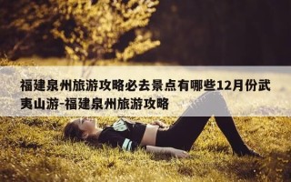 福建泉州旅游攻略必去景点有哪些12月份武夷山游-福建泉州旅游攻略