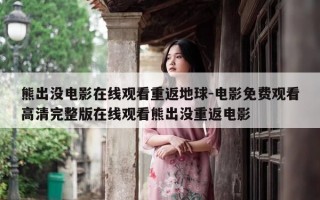 熊出没电影在线观看重返地球-电影免费观看高清完整版在线观看熊出没重返电影