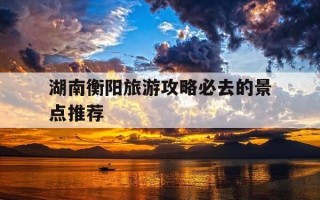 湖南衡阳旅游攻略必去的景点推荐-衡阳二日游最佳安排
