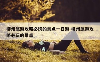 柳州旅游攻略必玩的景点一日游-柳州旅游攻略必玩的景点