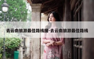 去云南旅游最佳路线图-去云南旅游最佳路线