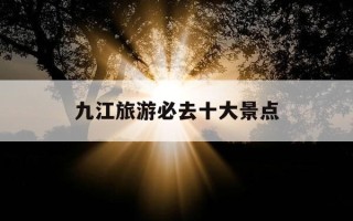九江旅游必去十大景点-江西九江旅游必去十大景点