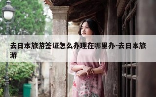 去日本旅游签证怎么办理在哪里办-去日本旅游