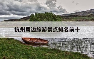 杭州周边旅游景点排名前十-杭州周边旅游景点有哪些景点