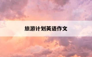 旅游计划英语作文-旅游计划英语作文50字带翻译 写作指导