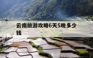 云南旅游攻略6天5晚多少钱-云南旅游6天5晚价格880合适吗