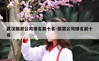 武汉旅游公司排名前十名-旅游公司排名前十名