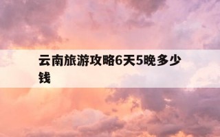 云南旅游攻略6天5晚多少钱-云南旅游6天5晚详细行程攻略