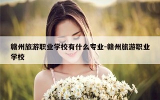 赣州旅游职业学校有什么专业-赣州旅游职业学校