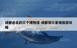成都必去的三个博物馆-成都到三星堆旅游攻略