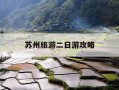 苏州旅游二日游攻略-苏州游玩攻略二日游自由行