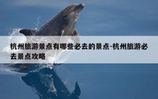 杭州旅游景点有哪些必去的景点-杭州旅游必去景点攻略