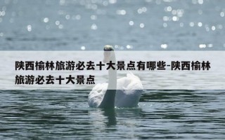 陕西榆林旅游必去十大景点有哪些-陕西榆林旅游必去十大景点