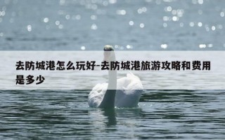 去防城港怎么玩好-去防城港旅游攻略和费用是多少