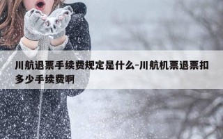 川航退票手续费规定是什么-川航机票退票扣多少手续费啊