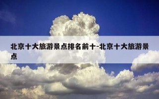 北京十大旅游景点排名前十-北京十大旅游景点