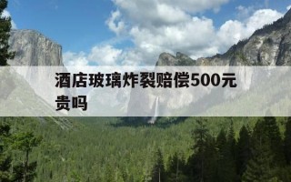 酒店玻璃炸裂赔偿500元贵吗-酒店玻璃碎了一般赔多少