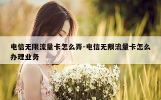 电信无限流量卡怎么弄-电信无限流量卡怎么办理业务