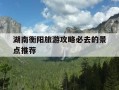 湖南衡阳旅游攻略必去的景点推荐-湖南衡阳旅游攻略必去的景点推荐一下