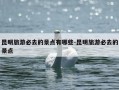 昆明旅游必去的景点有哪些-昆明旅游必去的景点