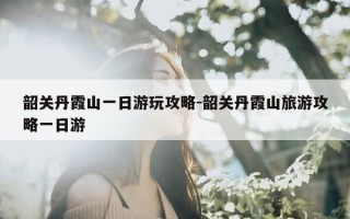 韶关丹霞山一日游玩攻略-韶关丹霞山旅游攻略一日游