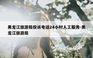 黑龙江旅游局投诉电话24小时人工服务-黑龙江旅游局