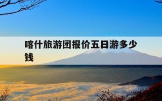 喀什旅游团报价五日游多少钱-喀什旅游团报价五日游多少钱一天
