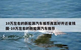 10万左右的新能源汽车推荐而且好开还省钱图-10万左右的新能源汽车推荐