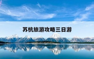 苏杭旅游攻略三日游-苏杭旅游攻略三日游免费