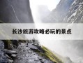 长沙旅游攻略必玩的景点-长沙旅游攻略必去景点推荐