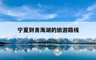 宁夏到青海湖的旅游路线-宁夏到青海湖的旅游路线攻略