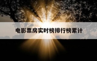 电影票房实时榜排行榜累计-电影票房实时榜排行榜累计多少