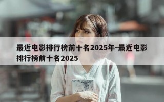 最近电影排行榜前十名2025年-最近电影排行榜前十名2025