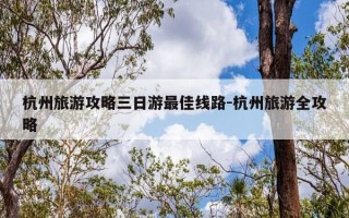 杭州旅游攻略三日游最佳线路-杭州旅游全攻略