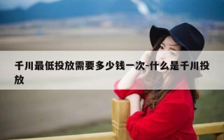 千川最低投放需要多少钱一次-什么是千川投放