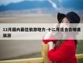 12月国内最佳旅游地方-十二月适合去哪里旅游