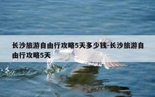 长沙旅游自由行攻略5天多少钱-长沙旅游自由行攻略5天