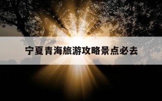 宁夏青海旅游攻略景点必去-宁夏青海旅游攻略景点必去的地方