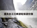 重庆长江三峡游轮旅游价格-重庆长江三峡游轮旅游价格表
