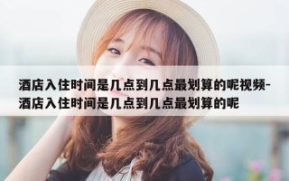 酒店入住时间是几点到几点最划算的呢视频-酒店入住时间是几点到几点最划算的呢