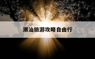 潮汕旅游攻略自由行-广州去潮汕旅游攻略自由行