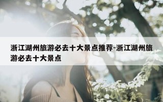浙江湖州旅游必去十大景点推荐-浙江湖州旅游必去十大景点