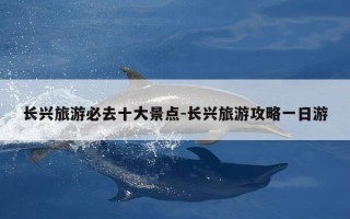 长兴旅游必去十大景点-长兴旅游攻略一日游