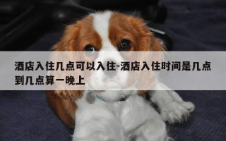 酒店入住几点可以入住-酒店入住时间是几点到几点算一晚上